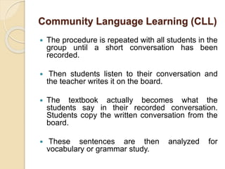 Community Language Learning (CLL) 
 The procedure is repeated with all students in the 
group until a short conversation has been 
recorded. 
 Then students listen to their conversation and 
the teacher writes it on the board. 
 The textbook actually becomes what the 
students say in their recorded conversation. 
Students copy the written conversation from the 
board. 
 These sentences are then analyzed for 
vocabulary or grammar study. 
 