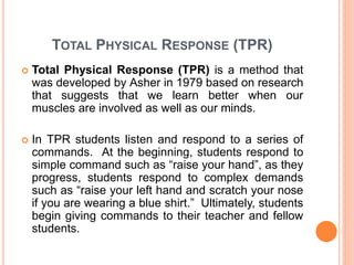 TOTAL PHYSICAL RESPONSE (TPR) 
 Total Physical Response (TPR) is a method that 
was developed by Asher in 1979 based on research 
that suggests that we learn better when our 
muscles are involved as well as our minds. 
 In TPR students listen and respond to a series of 
commands. At the beginning, students respond to 
simple command such as “raise your hand”, as they 
progress, students respond to complex demands 
such as “raise your left hand and scratch your nose 
if you are wearing a blue shirt.” Ultimately, students 
begin giving commands to their teacher and fellow 
students. 
 