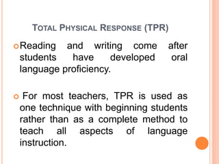 TOTAL PHYSICAL RESPONSE (TPR) 
Reading and writing come after 
students have developed oral 
language proficiency. 
 For most teachers, TPR is used as 
one technique with beginning students 
rather than as a complete method to 
teach all aspects of language 
instruction. 
 