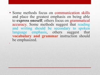 • Some methods focus on communication skills 
and place the greatest emphasis on being able 
to express oneself; others focus on grammatical 
accuracy. Some methods suggest that reading 
and writing should be secondary to spoken 
language emphasis, others suggest that 
vocabulary and grammar instruction should 
be emphasized. 
• 
 