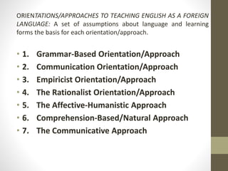 ORIENTATIONS/APPROACHES TO TEACHING ENGLISH AS A FOREIGN 
LANGUAGE: A set of assumptions about language and learning 
forms the basis for each orientation/approach. 
• 1. Grammar-Based Orientation/Approach 
• 2. Communication Orientation/Approach 
• 3. Empiricist Orientation/Approach 
• 4. The Rationalist Orientation/Approach 
• 5. The Affective-Humanistic Approach 
• 6. Comprehension-Based/Natural Approach 
• 7. The Communicative Approach 
 