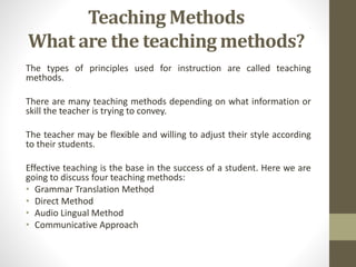 Teaching Methods 
What are the teaching methods? 
The types of principles used for instruction are called teaching 
methods. 
There are many teaching methods depending on what information or 
skill the teacher is trying to convey. 
The teacher may be flexible and willing to adjust their style according 
to their students. 
Effective teaching is the base in the success of a student. Here we are 
going to discuss four teaching methods: 
• Grammar Translation Method 
• Direct Method 
• Audio Lingual Method 
• Communicative Approach 
 
