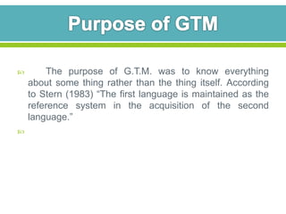  The purpose of G.T.M. was to know everything 
about some thing rather than the thing itself. According 
to Stern (1983) “The first language is maintained as the 
reference system in the acquisition of the second 
language.” 
 
 
