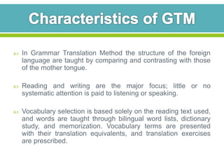  In Grammar Translation Method the structure of the foreign 
language are taught by comparing and contrasting with those 
of the mother tongue. 
 Reading and writing are the major focus; little or no 
systematic attention is paid to listening or speaking. 
 Vocabulary selection is based solely on the reading text used, 
and words are taught through bilingual word lists, dictionary 
study, and memorization. Vocabulary terms are presented 
with their translation equivalents, and translation exercises 
are prescribed. 
 