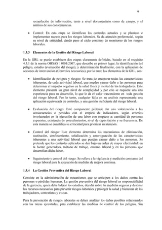 9
recopilación de información, tanto a nivel documentario como de campo, y el
análisis de sus consecuencias.
 Control: En esta etapa se identifican los controles actuales y se plantean e
implementan nuevos para los riesgos laborales. Se da atención preferencial, según
su nivel de criticidad, dando paso al ciclo continuo de monitoreo de los riesgos
laborales.
1.5.3 Elementos de la Gestión del Riesgo Laboral
En la GRL se puede establecer dos etapas claramente definidas, basado en el requisito
4.3.1 de la norma OHSAS 18001:2007, que describe en primer lugar, la identificación del
peligro, estudio (evaluación del riesgo), y determinación finalmente, con la aplicación de
acciones de intervención (Controles necesarios), por lo tanto los elementos de la GRL, son:
 Identificación de peligros y riesgos: Se trata de encontrar todas las características
inherentes, de cada actividad laboral, que pueden causar daño a las personas para
determinar el impacto negativo en la salud física y mental de los trabajadores. Este
elemento presenta un gran nivel de complejidad y por ello se requiere una alta
experiencia para su desarrollo, lo que le da el valor trascendente en toda gestión
del riesgo laboral. Por lo tanto, cualquier falla en su análisis representaría una
aplicación equivocada de controles, y una gestión ineficiente del riesgo laboral.
 Evaluación del riesgo: Este componente pretende dar una valorización a las
consecuencias o pérdidas con el empleo de indicadores, según criterios
involucrados en la ejecución de una labor con respecto a: cantidad de personas
expuestas, existencia de procedimientos, nivel de capacitación y su frecuencia. De
esta manera se cuantifica su criticidad para priorizar su atención.
 Control del riesgo: Este elemento determina los mecanismos de eliminación,
sustitución, confinamiento, señalización y amortiguación de las características
inherentes a una actividad laboral que puedan causar daño a las personas. Se
pretende que los controles aplicados se den bajo un orden de mayor efectividad: en
la fuente generadora, método de trabajo, entorno laboral y en las personas que
desarrollan dicha labor.
 Seguimiento y control del riesgo: Se refiere a la vigilancia y medición constante del
riesgo laboral para la ejecución de medidas de mejora continua.
1.5.4 La Gestión Preventiva del Riesgo Laboral
Consiste en la administración de mecanismos que se anticipen a los daños contra las
personas o pérdidas humanas. La gestión preventiva del riesgo laboral es responsabilidad
de la gerencia, quien debe liderar los estudios, decidir sobre las medidas seguras y destinar
los recursos necesarios para prevenir riesgos laborales y proteger la salud y bienestar de los
trabajadores, contratistas y visitas.
Para la prevención de riesgos laborales se deben analizar los daños posibles relacionados
con las tareas ejecutadas, para establecer las medidas de control de los peligros. Sin
 