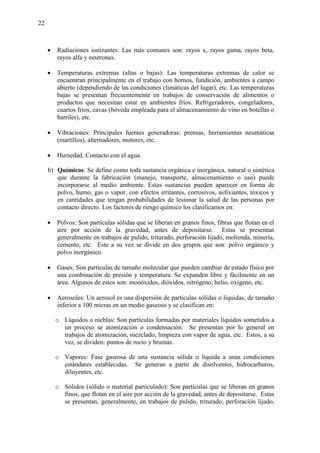 22
 Radiaciones ionizantes: Las más comunes son: rayos x, rayos gama, rayos beta,
rayos alfa y neutrones.
 Temperaturas extremas (altas o bajas): Las temperaturas extremas de calor se
encuentran principalmente en el trabajo con hornos, fundición, ambientes a campo
abierto (dependiendo de las condiciones climáticas del lugar), etc. Las temperaturas
bajas se presentan frecuentemente en trabajos de conservación de alimentos o
productos que necesitan estar en ambientes fríos. Refrigeradores, congeladores,
cuartos fríos, cavas (bóveda empleada para el almacenamiento de vino en botellas o
barriles), etc.
 Vibraciones: Principales fuentes generadoras: prensas, herramientas neumáticas
(martillos), alternadores, motores, etc.
 Humedad. Contacto con el agua.
b) Químicos: Se define como toda sustancia orgánica e inorgánica, natural o sintética
que durante la fabricación (manejo, transporte, almacenamiento o uso) puede
incorporarse al medio ambiente. Estas sustancias pueden aparecer en forma de
polvo, humo, gas o vapor, con efectos irritantes, corrosivos, asfixiantes, tóxicos y
en cantidades que tengan probabilidades de lesionar la salud de las personas por
contacto directo. Los factores de riesgo químico los clasificamos en:
 Polvos: Son partículas sólidas que se liberan en granos finos, fibras que flotan en el
aire por acción de la gravedad, antes de depositarse. Estas se presentan
generalmente en trabajos de pulido, triturado, perforación lijado, molienda, minería,
cemento, etc. Este a su vez se divide en dos grupos que son: polvo orgánico y
polvo inorgánico.
 Gases: Son partículas de tamaño molecular que pueden cambiar de estado físico por
una combinación de presión y temperatura. Se expanden libre y fácilmente en un
área. Algunos de estos son: monóxidos, dióxidos, nitrógeno, helio, oxigeno, etc.
 Aerosoles: Un aerosol es una dispersión de partículas sólidas o líquidas, de tamaño
inferior a 100 micras en un medio gaseoso y se clasifican en:
o Líquidos o nieblas: Son partículas formadas por materiales líquidos sometidos a
un proceso se atomización o condensación. Se presentan por lo general en
trabajos de atomización, mezclado, limpieza con vapor de agua, etc. Estos, a su
vez, se dividen: puntos de rocío y brumas.
o Vapores: Fase gaseosa de una sustancia sólida o líquida a unas condiciones
estándares establecidas. Se generan a partir de disolventes, hidrocarburos,
diluyentes, etc.
o Sólidos (sólido o material particulado): Son partículas que se liberan en granos
finos, que flotan en el aire por acción de la gravedad, antes de depositarse. Estas
se presentan, generalmente, en trabajos de pulido, triturado, perforación lijado,
 