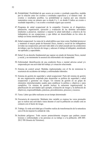 52
46. Probabilidad: Posibilidad de que ocurra un evento o resultado especifico, medida
por la relación entre los eventos o resultados específicos y el número total de
eventos o resultados posibles. La probabilidad se expresa por una relación
matemática como un número que va desde 0 y 1, en donde 0 indica un evento o
resultado imposible y 1 un evento o resultado seguro que ocurrirá.
47. Programa de salud ocupacional de la compañía: Consiste en el diagnóstico,
planeación, organización, ejecución y evaluación de las distintas actividades
tendientes a preservar, mantener y mejorar la salud individual y colectiva de los
trabajadores en sus ocupaciones, y que deben ser desarrolladas en los sitios de
trabajo en forma interdisciplinaria.
48. Salud ocupacional: La rama de la salud pública que tiene como finalidad promover
y mantener el mayor grado de bienestar físico, mental y social de los trabajadores
en todas sus ocupaciones; prevenir todo daño a la salud causado por las condiciones
de trabajo y por los factores de riesgo; y adecuar el trabajo al trabajador, atendiendo
sus aptitudes y capacidades.
49. Salud: Es un derecho fundamental que supone un estado de bienestar físico, mental
y social, y no meramente la ausencia de enfermedad o de incapacidad.
50. Enfermedad: Identificación de una condición física o mental adversa actual y/o
empeorada por una actividad del trabajo y/o situación relacionada.
51. Sistema de control actual: Medidas implementadas con el fin de minimizar la
ocurrencia de accidentes de trabajo y enfermedades laborales.
52. Sistema de gestión de seguridad y salud ocupacional: Parte del sistema de gestión
de una organización empelada para desarrollar su política de seguridad y salud
ocupacional y gestionar sus riesgos. Un sistema de gestión en un grupo de
elementos interrelacionados usados para establecer la política y objetivos y para
cumplirlos. Un sistema de gestión incluye la estructura organizacional, la
planificación de actividades (por ejemplo, evaluación de riesgos y la definición de
objetivos), responsabilidades, prácticas, procedimientos, procesos y recursos.
53. Tarea: Labor que debe realizarse en un tiempo determinado
54. Frecuencia de exposición: Mediante ésta variable se expresa las veces promedio
que se realiza una actividad o tarea durante el cual la población en estudio está en
contacto con el factor de riesgo.
55. Trabajo: Es toda actividad que el hombre realiza de transformación de la naturaleza
con el fin de mejorar la calidad de vida.
56. Incidente peligroso: Todo suceso potencialmente riesgoso que pudiera causar
lesiones o enfermedades a las personas en su trabajo o a la población. (DS 005-
2012 TR Glosario de Términos).
 
