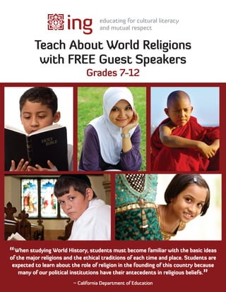 Teach About World Religions
           with FREE Guest Speakers
                               Grades 7-12




“When studying World History, students must of each time andwith the basic ideas
of the major religions and the ethical traditions
                                                  become familiar
                                                                  place. Students are
 expected to learn about the role of religion in the founding of this country because

                                                                                ”
   many of our political institutions have their antecedents in religious beliefs.
                          ~ California Department of Education
 