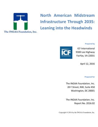North American Midstream
Infrastructure Through 2035:
Leaning into the Headwinds
Prepared by
ICF International
9300 Lee Highway
Fairfax, VA 22031
April 12, 2016
Prepared for
The INGAA Foundation, Inc.
Report No. 2016.02
Copyright ® 2016 by the INGAA Foundation, Inc.
The INGAA Foundation, Inc.
20 F Street, NW, Suite 450
Washington, DC 20001
 