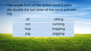 The simple form of the action word is swim.
We double the last letter of the word and add –
ing.
sit sitting
run running
hop hopping
jog jogging
 