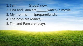 1. I am ________(study) now.
2. Lina and Lana are_______(watch) a movie.
3. My mom is_____(prepare)lunch.
4. The boys are (dance).
5. Tim and Pam are (play).
 