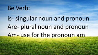 Be Verb:
is- singular noun and pronoun
Are- plural noun and pronoun
Am- use for the pronoun am
 