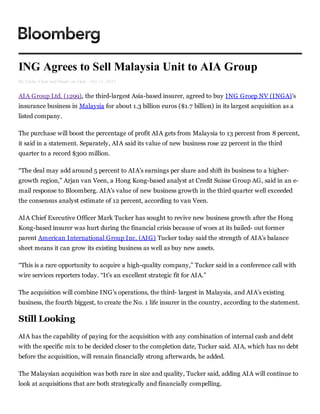 ING Agrees to Sell Malaysia Unit to AIA Group
By Cathy Chan and Maud van Gaal - Oct 11, 2012


AIA Group Ltd. (1299), the third-largest Asia-based insurer, agreed to buy ING Groep NV (INGA)’s
insurance business in Malaysia for about 1.3 billion euros ($1.7 billion) in its largest acquisition as a
listed company.

The purchase will boost the percentage of profit AIA gets from Malaysia to 13 percent from 8 percent,
it said in a statement. Separately, AIA said its value of new business rose 22 percent in the third
quarter to a record $300 million.

“The deal may add around 5 percent to AIA’s earnings per share and shift its business to a higher-
growth region,” Arjan van Veen, a Hong Kong-based analyst at Credit Suisse Group AG, said in an e-
mail response to Bloomberg. AIA’s value of new business growth in the third quarter well exceeded
the consensus analyst estimate of 12 percent, according to van Veen.

AIA Chief Executive Officer Mark Tucker has sought to revive new business growth after the Hong
Kong-based insurer was hurt during the financial crisis because of woes at its bailed- out former
parent American International Group Inc. (AIG) Tucker today said the strength of AIA’s balance
sheet means it can grow its existing business as well as buy new assets.

“This is a rare opportunity to acquire a high-quality company,” Tucker said in a conference call with
wire services reporters today. “It’s an excellent strategic fit for AIA.”

The acquisition will combine ING’s operations, the third- largest in Malaysia, and AIA’s existing
business, the fourth biggest, to create the No. 1 life insurer in the country, according to the statement.

Still Looking
AIA has the capability of paying for the acquisition with any combination of internal cash and debt
with the specific mix to be decided closer to the completion date, Tucker said. AIA, which has no debt
before the acquisition, will remain financially strong afterwards, he added.

The Malaysian acquisition was both rare in size and quality, Tucker said, adding AIA will continue to
look at acquisitions that are both strategically and financially compelling.
 
