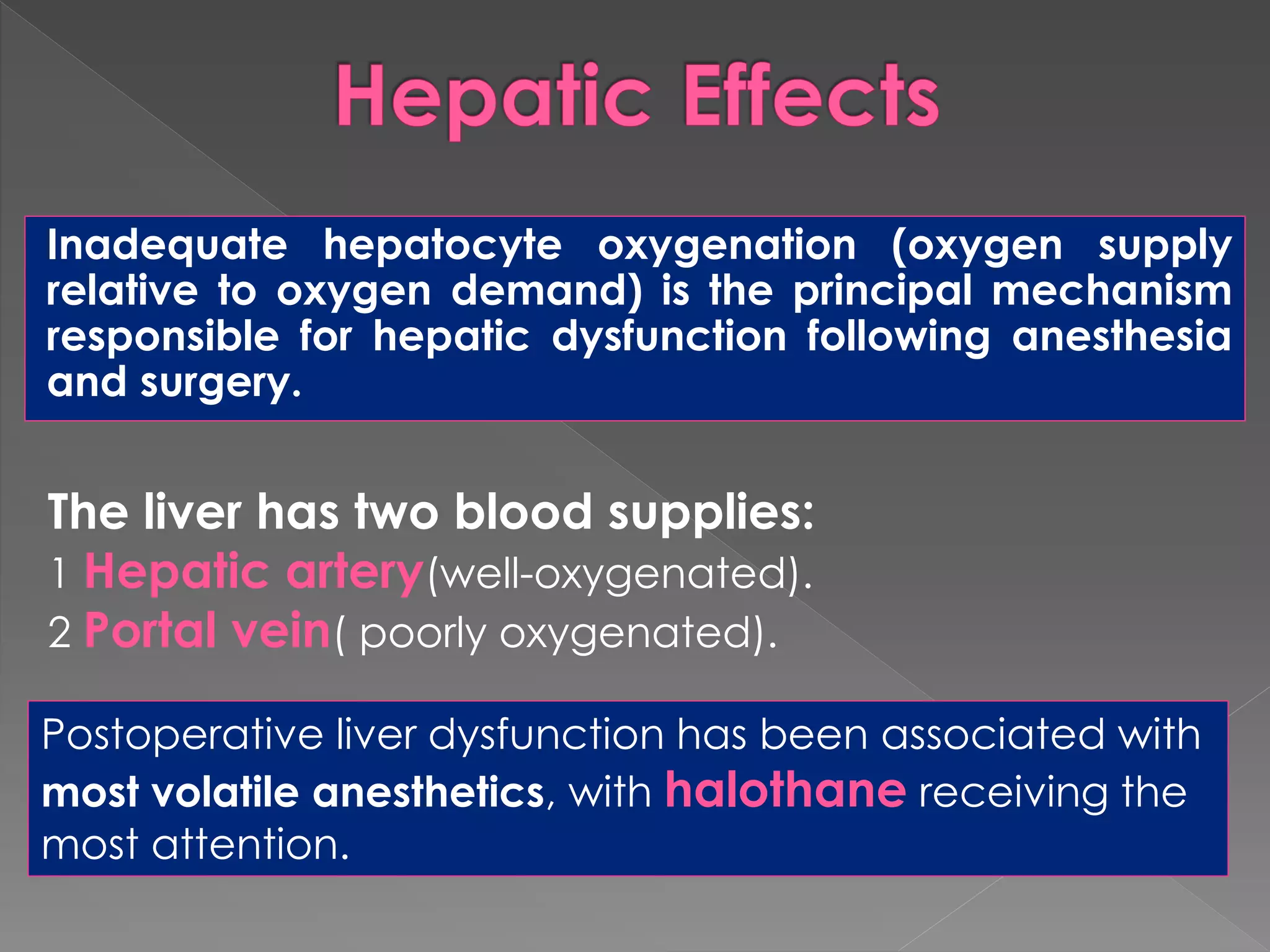 Inadequate hepatocyte oxygenation (oxygen supply
relative to oxygen demand) is the principal mechanism
responsible for hepatic dysfunction following anesthesia
and surgery.
The liver has two blood supplies:
1 Hepatic artery(well-oxygenated).
2 Portal vein( poorly oxygenated).
Postoperative liver dysfunction has been associated with
most volatile anesthetics, with halothane receiving the
most attention.
 