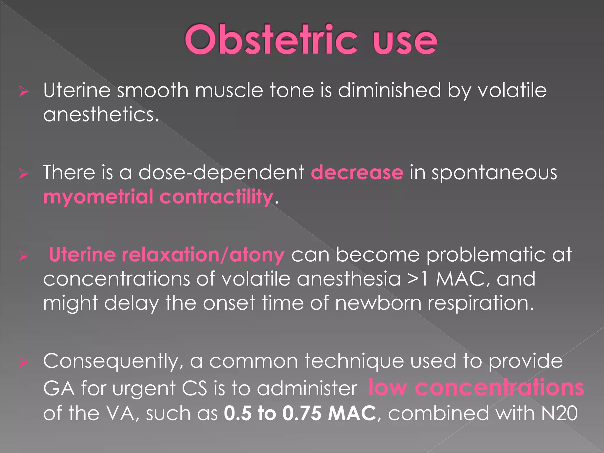  Uterine smooth muscle tone is diminished by volatile
anesthetics.
 There is a dose-dependent decrease in spontaneous
myometrial contractility.
 Uterine relaxation/atony can become problematic at
concentrations of volatile anesthesia >1 MAC, and
might delay the onset time of newborn respiration.
 Consequently, a common technique used to provide
GA for urgent CS is to administer low concentrations
of the VA, such as 0.5 to 0.75 MAC, combined with N20
 