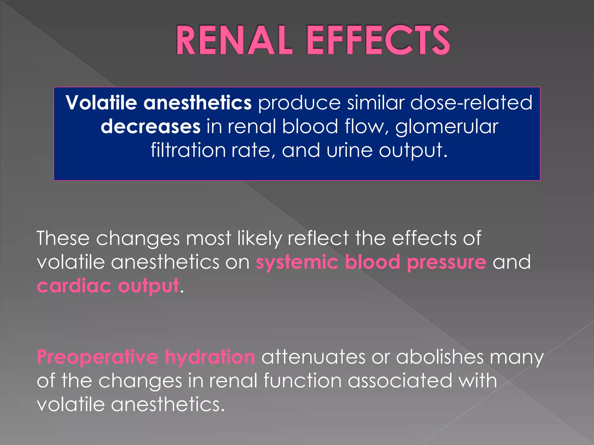 Volatile anesthetics produce similar dose-related
decreases in renal blood flow, glomerular
filtration rate, and urine output.
These changes most likely reflect the effects of
volatile anesthetics on systemic blood pressure and
cardiac output.
Preoperative hydration attenuates or abolishes many
of the changes in renal function associated with
volatile anesthetics.
 