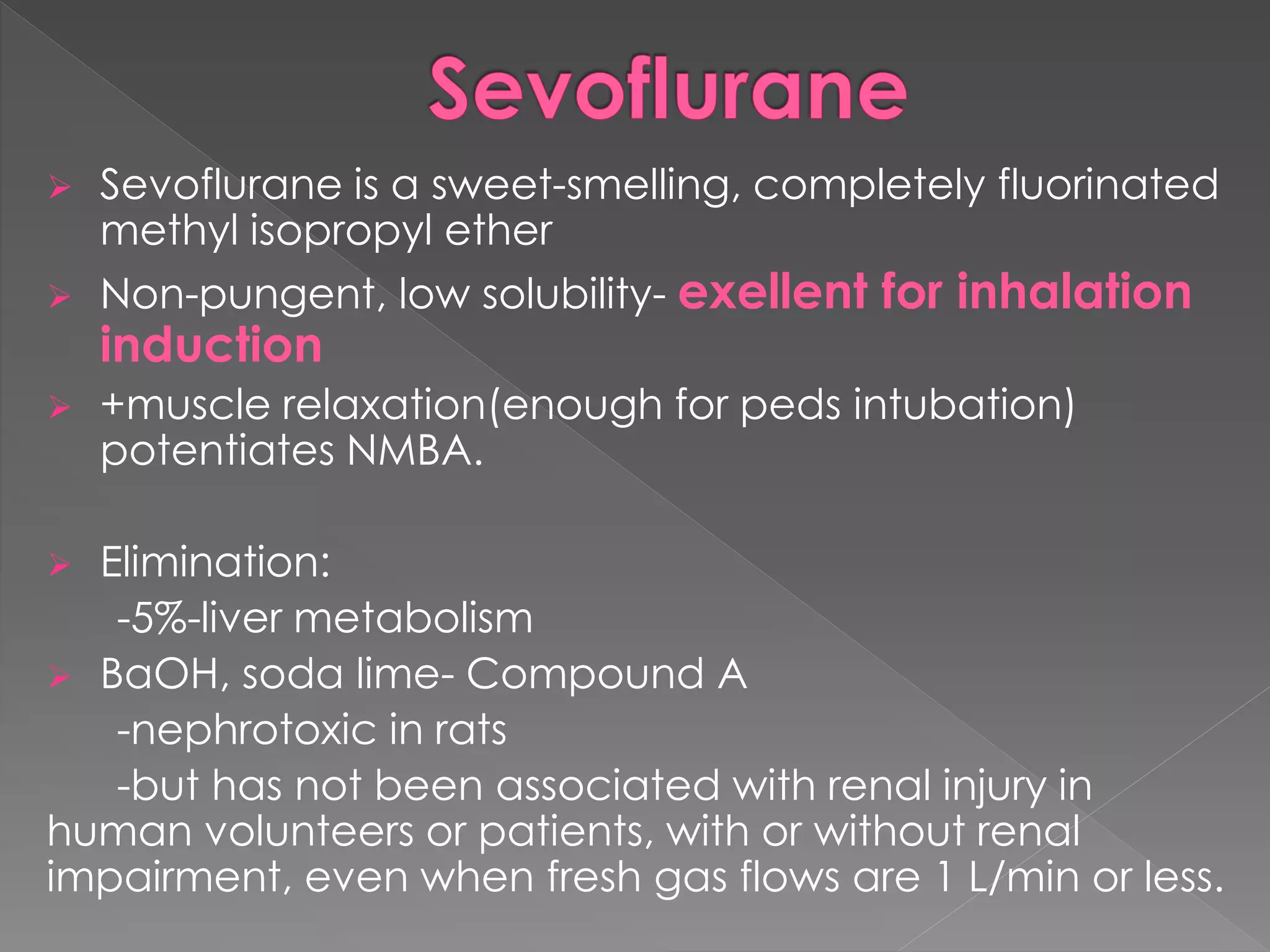  Sevoflurane is a sweet-smelling, completely fluorinated
methyl isopropyl ether
 Non-pungent, low solubility- exellent for inhalation
induction
 +muscle relaxation(enough for peds intubation)
potentiates NMBA.
 Elimination:
-5%-liver metabolism
 BaOH, soda lime- Compound A
-nephrotoxic in rats
-but has not been associated with renal injury in
human volunteers or patients, with or without renal
impairment, even when fresh gas flows are 1 L/min or less.
 