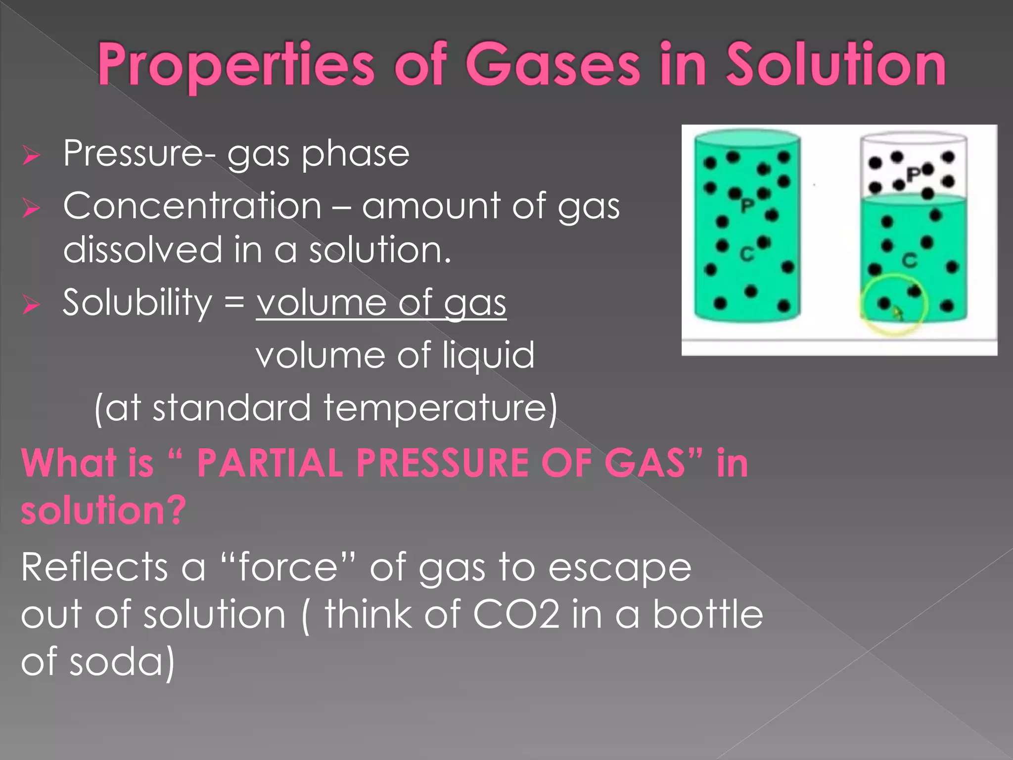  Pressure- gas phase
 Concentration – amount of gas
dissolved in a solution.
 Solubility = volume of gas
volume of liquid
(at standard temperature)
What is “ PARTIAL PRESSURE OF GAS” in
solution?
Reflects a “force” of gas to escape
out of solution ( think of CO2 in a bottle
of soda)
 