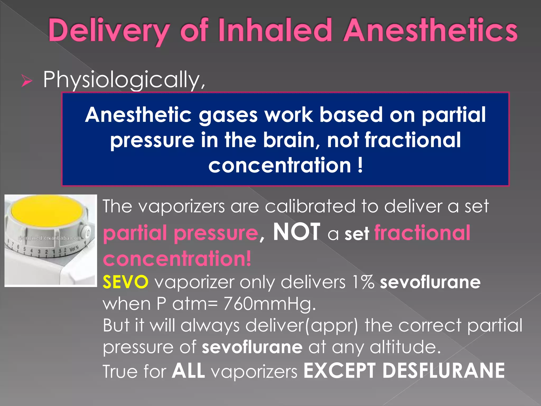  Physiologically,
Anesthetic gases work based on partial
pressure in the brain, not fractional
concentration
Anesthetic gases work based on partial
pressure in the brain, not fractional
concentration !
The vaporizers are calibrated to deliver a set
partial pressure, NOT a set fractional
concentration!
SEVO vaporizer only delivers 1% sevoflurane
when P atm= 760mmHg.
But it will always deliver(appr) the correct partial
pressure of sevoflurane at any altitude.
True for ALL vaporizers EXCEPT DESFLURANE
 