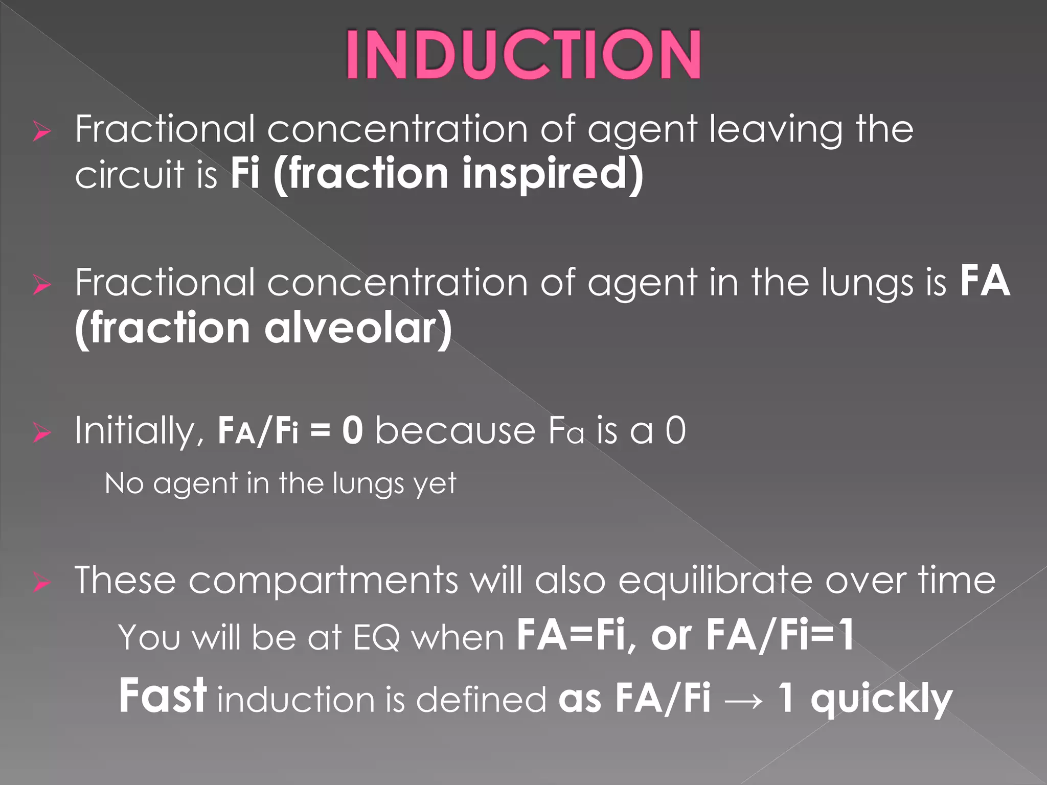  Fractional concentration of agent leaving the
circuit is Fi (fraction inspired)
 Fractional concentration of agent in the lungs is FA
(fraction alveolar)
 Initially, FA/Fi = 0 because Fa is a 0
No agent in the lungs yet
 These compartments will also equilibrate over time
You will be at EQ when FA=Fi, or FA/Fi=1
Fast induction is defined as FA/Fi → 1 quickly
 