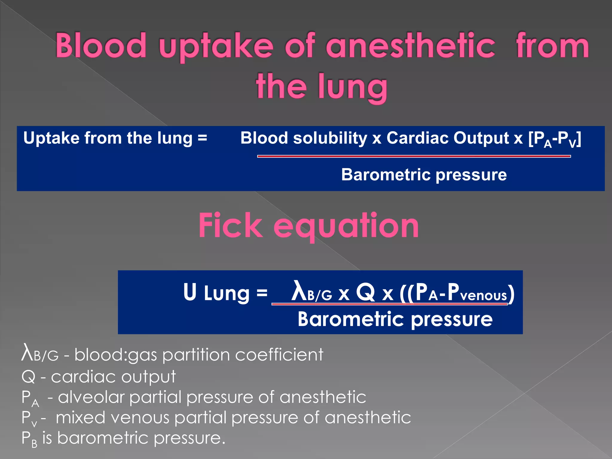 Uptake from the lung = Blood solubility x Cardiac Output x [PA-PV]
Barometric pressure
U Lung = λB/G x Q x ((PA-Pvenous)
Barometric pressure
Fick equation
λB/G - blood:gas partition coefficient
Q - cardiac output
PA - alveolar partial pressure of anesthetic
Pv - mixed venous partial pressure of anesthetic
PB is barometric pressure.
 