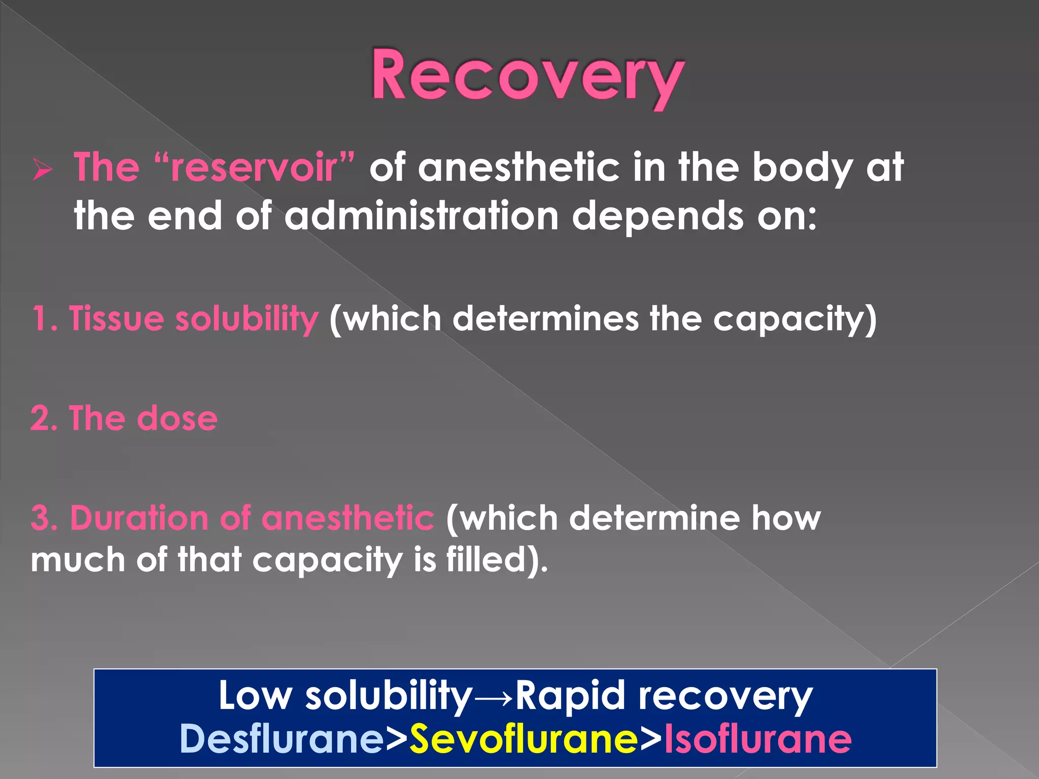  The “reservoir” of anesthetic in the body at
the end of administration depends on:
1. Tissue solubility (which determines the capacity)
2. The dose
3. Duration of anesthetic (which determine how
much of that capacity is filled).
Low solubility→Rapid recovery
Desflurane>Sevoflurane>Isoflurane
 
