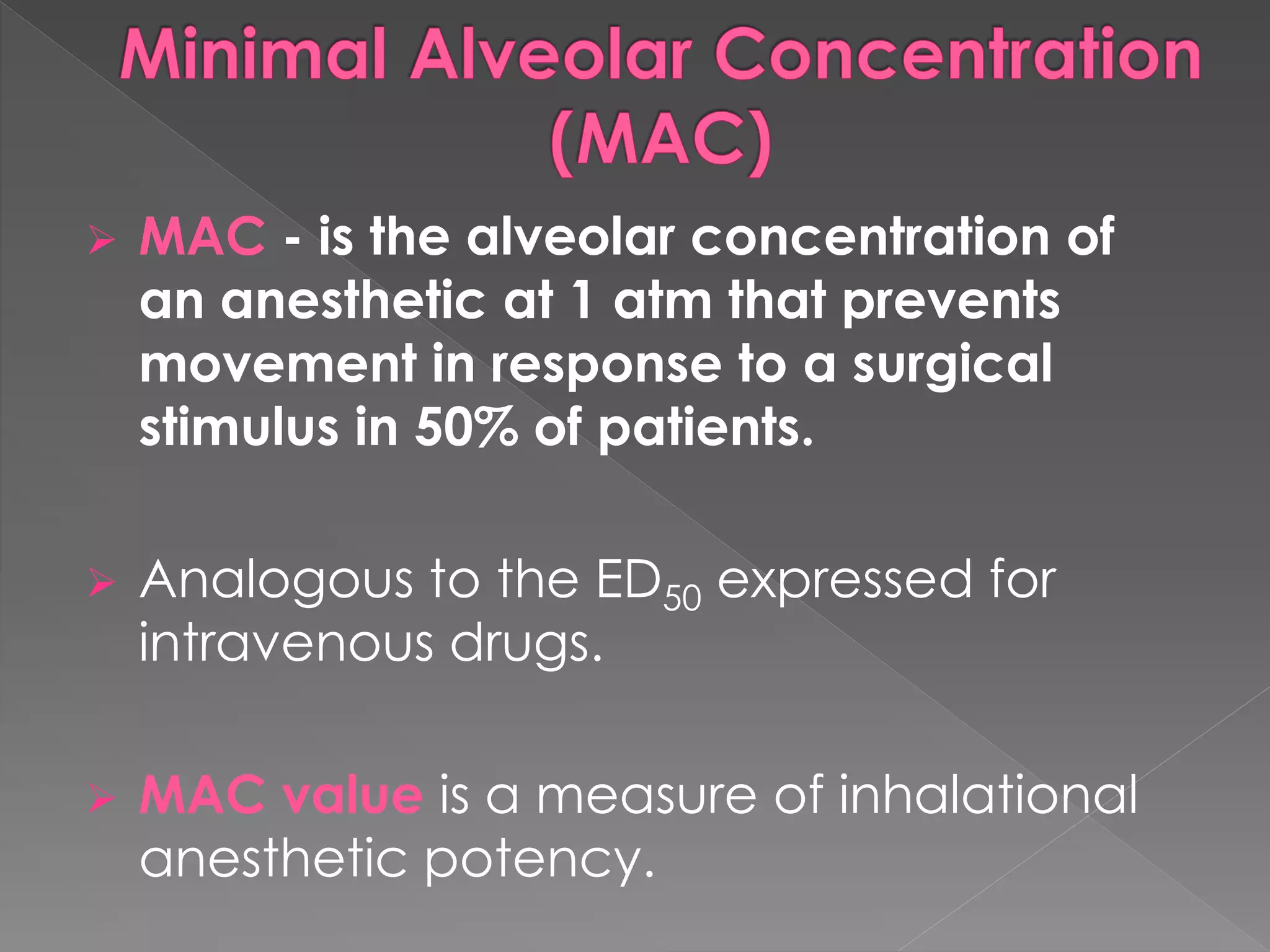  MAC - is the alveolar concentration of
an anesthetic at 1 atm that prevents
movement in response to a surgical
stimulus in 50% of patients.
 Analogous to the ED50 expressed for
intravenous drugs.
 MAC value is a measure of inhalational
anesthetic potency.
 