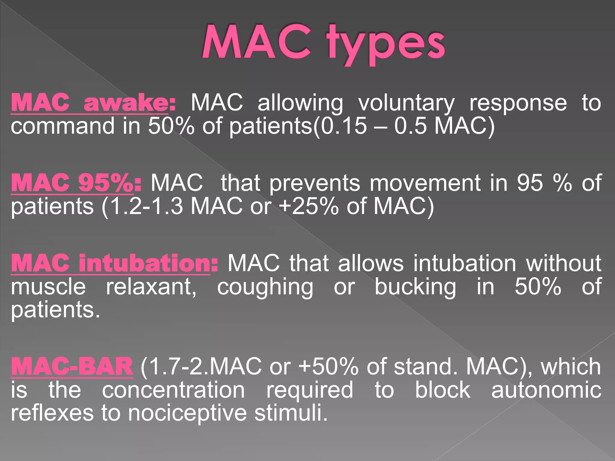 MAC awake: MAC allowing voluntary response to
command in 50% of patients(0.15 – 0.5 MAC)
MAC 95%: MAC that prevents movement in 95 % of
patients (1.2-1.3 MAC or +25% of MAC)
MAC intubation: MAC that allows intubation without
muscle relaxant, coughing or bucking in 50% of
patients.
MAC-BAR (1.7-2.MAC or +50% of stand. MAC), which
is the concentration required to block autonomic
reflexes to nociceptive stimuli.
 