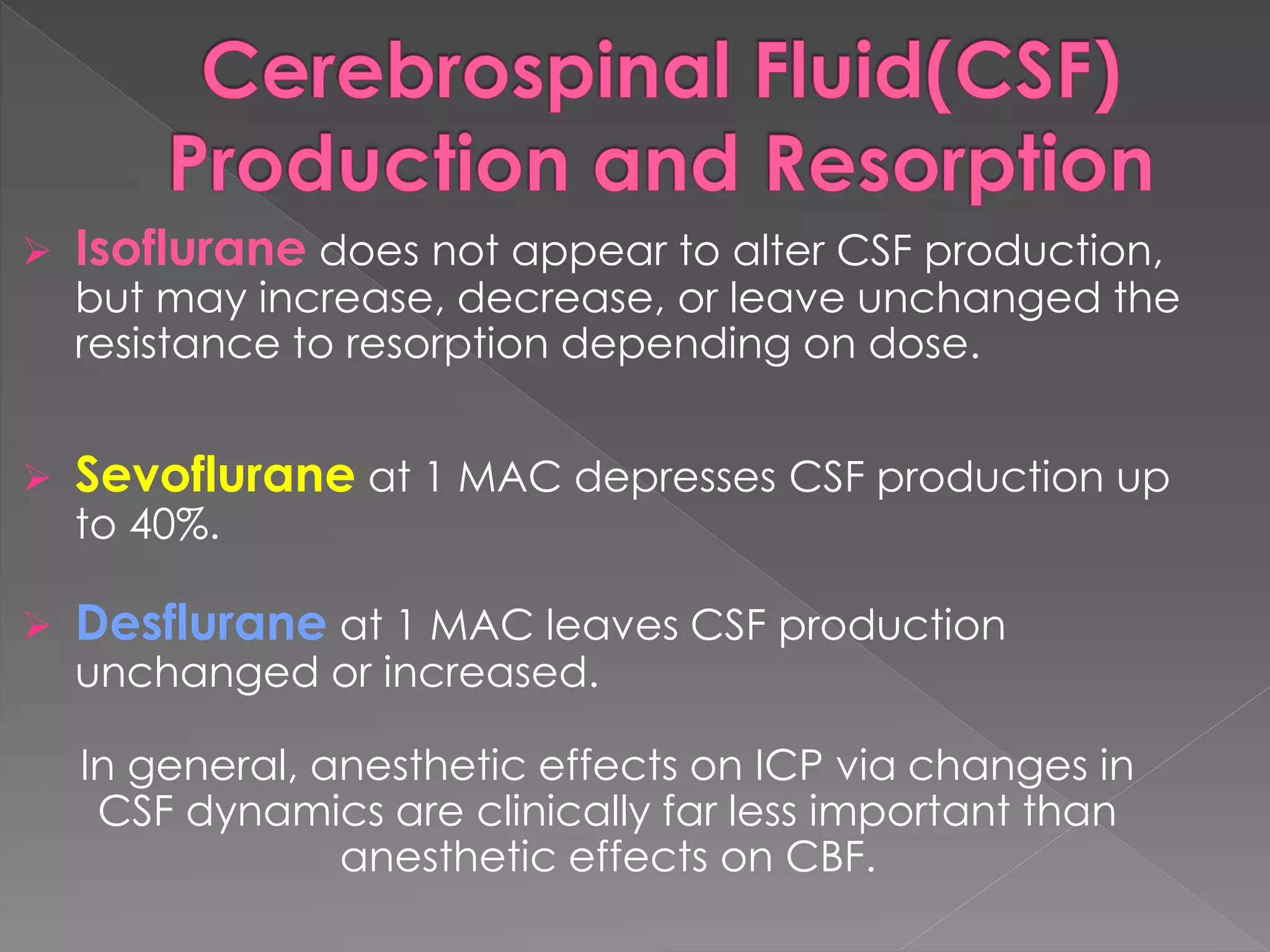  Isoflurane does not appear to alter CSF production,
but may increase, decrease, or leave unchanged the
resistance to resorption depending on dose.
 Sevoflurane at 1 MAC depresses CSF production up
to 40%.
 Desflurane at 1 MAC leaves CSF production
unchanged or increased.
In general, anesthetic effects on ICP via changes in
CSF dynamics are clinically far less important than
anesthetic effects on CBF.
 