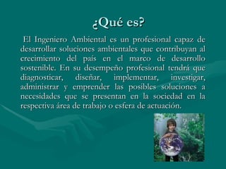 ¿Qué es? El Ingeniero Ambiental es un profesional capaz de desarrollar soluciones ambientales que contribuyan al crecimiento del país en el marco de desarrollo sostenible. En su desempeño profesional tendrá que diagnosticar, diseñar, implementar, investigar, administrar y emprender las posibles soluciones a necesidades que se presentan en la sociedad en la respectiva área de trabajo o esfera de actuación.  