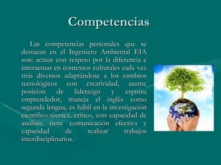 Competencias  Las competencias personales que se destacan en el Ingeniero Ambiental EIA son: actuar con respeto por la diferencia e interactuar en contextos culturales cada vez más diversos adaptándose a los cambios tecnológicos con creatividad, asume posición de liderazgo y espíritu emprendedor, maneja el inglés como segunda lengua, es hábil en la investigación científico-técnica, crítico, con capacidad de análisis; tiene comunicación efectiva y capacidad de realizar trabajos interdisciplinarios.  