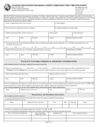 CG-ACGN, APPLICATION FOR ANNUAL CHARITY GAME NIGHT FIRST TIME APPLICANTS
              State Form 53647 (6-08)                                                                                                  For Official Use Only
              INDIANA GAMING COMMISSION                                                                                                License Fee Paid
              Approved by State Board of Accounts, 2008                                                Reset Form                      Date Received
                                                                                                                                       Reviewed By
                                                                                                                                       Date Entered
INSTRUCTIONS: Processing of this application can take up to 120 days. Attach License Fee. This license type is limited to bona fide civic and bona fide
veterans organizations that have been in continuous existence for at least ten (10) years. Please attach one (1) internal or external document for current year
and nine (9) previous years to verify your organization has been in continuous existence for at least ten (10) years. Examples of internal and external
documents can be found at the bottom of page 3.
1. Name of organization (please type or print)                                               2. Email address


3. Previous name of organization (if name changed)                                           4. Federal identification number (FID)


5. Address of principal office (number and street)                                 Contact name                                    6. Business hours


   City                       State                 ZIP code                       County                        Daytime telephone number

                                                                                                       (     )
7. On which days of the week and during what hours will your charity game night event be conducted? (a.m. establishes the midnight hour, p.m.
   establishes the noon hour)
  Day __________ Hours _______ __M to _______ __M         Day __________ Hours _______ __M to _______ __M   Day __________ Hours _______ __M to _______ __M

8. Address of the facility where the event will be conducted (number and street)                                 Doing business as (DBA)


   City                        State                 ZIP code                      County                        Daytime telephone number
                                                                                                                 (          )

                               FACILITY/TANGIBLE PERSONAL PROPERTY INFORMATION
Attach additional sheets if necessary to supply all information for each line.

9. Does your organization own _____, lease (rent) _____, or use a donated _____ facility where the licensed event will be conducted? (Check one)
   • If leased (rented) or donated, enter name and address of lessor or donor and attach a copy of your signed lease or donation agreement.

   Name of lessor/donor (full legal name)                                          Address (number and street)


   City                       State                 ZIP code                       County                        Daytime telephone number
                                                                                                               (    )
10. Is any tangible personal property (i.e. tables, chairs, etc.) or gaming equipment or devices being leased or donated to you for this event? Yes            No
If you answered Yes, list the name and address of the lessor or donor. Attach a signed copy of the lease or donation agreement.
Note: Gaming equipment or devices must originate from a licensed distributor and/or manufacturer.
   Name                       Address (number and street)                          City                             State                    ZIP code


                                                   Manufacturer and Distributor Information
Attach additional sheets if necessary
 11. List the manufacturer(s) and/or distributor(s) from whom you intend to purchase licensed supplies.
 Attach additional sheets if necessary.
          Name                             Address (number and street)                    City              State               ZIP code               Items



 12. Does your organization own gaming equipment or devices? Yes               No
  If yes, list the distributor/manufacturer's name, date of purchase, purchase price, and type of equipment purchased.
       Name of distributor/manufacturer                   Date of purchase               Purchase price                Type of equipment/device
                                                         (month, day, year)




                                                                            Page 1 of 3
 