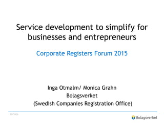 Service development to simplify for
businesses and entrepreneurs
Corporate Registers Forum 2015
Inga Otmalm/ Monica Grahn
Bolagsverket
(Swedish Companies Registration Office)
2015-03-
 