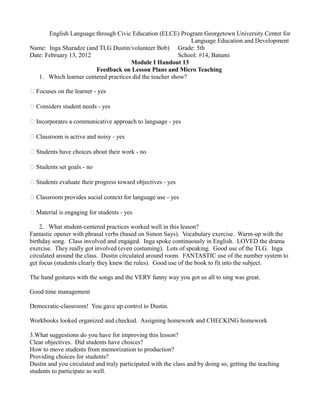 English Language through Civic Education (ELCE) Program Georgetown University Center for
Language Education and Development
Name: Inga Sharadze (and TLG Dustin/volunteer Bob) Grade: 5th
Date: February 13, 2012 School: #14, Batumi
Module I Handout 13
Feedback on Lesson Plans and Micro Teaching
1. Which learner centered practices did the teacher show?
 Focuses on the learner - yes
 Considers student needs - yes
 Incorporates a communicative approach to language - yes
 Classroom is active and noisy - yes
 Students have choices about their work - no
 Students set goals - no
 Students evaluate their progress toward objectives - yes
 Classroom provides social context for language use - yes
 Material is engaging for students - yes
2. What student-centered practices worked well in this lesson?
Fantastic opener with phrasal verbs (based on Simon Says). Vocabulary exercise. Warm-up with the
birthday song. Class involved and engaged. Inga spoke continuously in English. LOVED the drama
exercise. They really got involved (even costuming). Lots of speaking. Good use of the TLG. Inga
circulated around the class. Dustin circulated around room. FANTASTIC use of the number system to
get focus (students clearly they knew the rules). Good use of the book to fit into the subject.
The hand gestures with the songs and the VERY funny way you got us all to sing was great.
Good time management
Democratic-classroom! You gave up control to Dustin.
Workbooks looked organized and checked. Assigning homework and CHECKING homework
3.What suggestions do you have for improving this lesson?
Clear objectives. Did students have choices?
How to move students from memorization to production?
Providing choices for students?
Dustin and you circulated and truly participated with the class and by doing so, getting the teaching
students to participate as well.
 