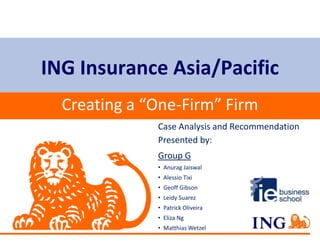 ING Insurance Asia/Pacific
  Creating a “One-Firm” Firm
              Case Analysis and Recommendation
              Presented by:
              Group G
              • Anurag Jaiswal
              • Alessio Tixi
              • Geoff Gibson
              • Leidy Suarez
              • Patrick Oliveira
              • Eliza Ng
              • Matthias Wetzel
 