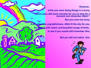 However,
                while you were doing things in a hurry,
     there were still some minutes for you to stop for a
                         moment and remember Allah!”,
                                 But you were too busy.
Even after this ungratefulness, Allah lit the sky for you.
   He filled it with colors and beautiful songs of birds,
                to see if you would still remember Him.

                            But you did not notice this.
 