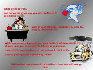 While going to work,
and during the whole day you never bothered to
say thanks to Him.



                        With all your activities, I suppose you were too
                        busy to remember Him.




While you were coming back, you were tired and Allah wanted to
shower upon you some water to take away your stress.
He wanted to do you a favor so that you would think of Him.
But you got angry and offended by the rain.



     Allah wished that you would talk to Him… there was still enough
                                  time.
 