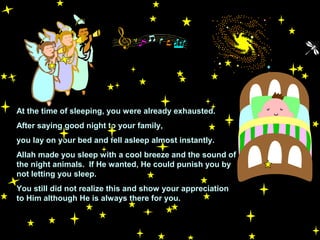 At the time of sleeping, you were already exhausted.
After saying good night to your family,
you lay on your bed and fell asleep almost instantly.
Allah made you sleep with a cool breeze and the sound of
the night animals. If He wanted, He could punish you by
not letting you sleep.
You still did not realize this and show your appreciation
to Him although He is always there for you.
 
