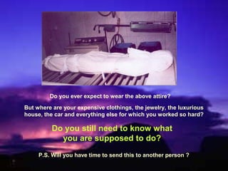 Do you ever expect to wear the above attire?

But where are your expensive clothings, the jewelry, the luxurious
house, the car and everything else for which you worked so hard?

          Do you still need to know what
            you are supposed to do?
     P.S. Will you have time to send this to another person ?
 
