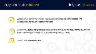 запустить детализированные кампании только по товарам в наличии
и вести пользователей на товарные страницы сайта
ПРЕДЛОЖЕННЫЕ РЕШЕНИЯ
добавить в семантическое ядро максимальное количество НЧ
запросов с точным соответствием
запустить ремаркетинг
 
