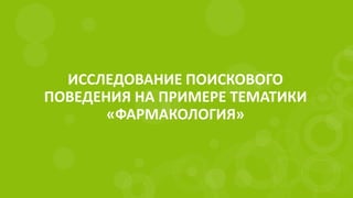 ИССЛЕДОВАНИЕ ПОИСКОВОГО
ПОВЕДЕНИЯ НА ПРИМЕРЕ ТЕМАТИКИ
«ФАРМАКОЛОГИЯ»
 