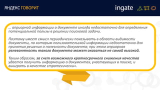 ЯНДЕКС ГОВОРИТ
… априорной информации о документе иногда недостаточно для определения
потенциальной пользы в решении поисковой задачи.
Поэтому имеет смысл периодически показывать в области видимости
документы, по которым пользовательской информации недостаточно для
принятия решения о полезности документа; при этом априорная
релевантность такого документа может оказаться не самой высокой.
Таким образом, за счет возможного краткосрочного снижения качества
удается получить информацию о документах, участвующих в поиске, и
выиграть в качестве стратегически».
 
