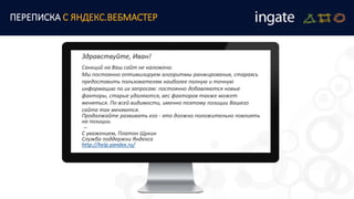Здравствуйте, Иван!
Санкций на Ваш сайт не наложено.
Мы постоянно оптимизируем алгоритмы ранжирования, стараясь
предоставить пользователям наиболее полную и точную
информацию по их запросам: постоянно добавляются новые
факторы, старые удаляются, вес факторов также может
меняться. По всей видимости, именно поэтому позиции Вашего
сайта так меняются.
Продолжайте развивать его - это должно положительно повлиять
на позиции.
--
С уважением, Платон Щукин
Служба поддержки Яндекса
http://help.yandex.ru/
ПЕРЕПИСКА С ЯНДЕКС.ВЕБМАСТЕР
 