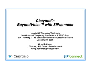 Cbeyond’s
BeyondVoiceTM with SIPconnect
Ingate SIP Trunking Workship
2008 Internet Telephony Conference & EXPO East
SIP Trunking – The Service Provider Perspective Session
January 23, 2008
Greg Rothman
Director, SIPconnect Development
Greg.Rothman@cbeyond.net
 