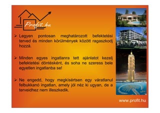 Legyen pontosan meghatározott befektetési 
terved és minden körülmények között ragaszkodj 
hozzá. 
 Minden egyes ingatlanra tett ajánlatot kezelj 
befektetési döntésként, és soha ne szeress bele 
egyetlen ingatlanba se! 
 Ne engedd, hogy megkísértsen egy váratlanul 
felbukkanó ingatlan, amely jól néz ki ugyan, de a 
terveidhez nem illeszkedik. 
 