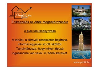 Felkészülés az érték meghatározására 
A piac tanulmányozása 
A terület, a környék rendszeres bejárása, 
információgyűjtés az ott lakóktól. 
Tanulmányozd, hogy milyen típusú 
ingatlanokra van vevői, ill. bérlői kereslet. 
 