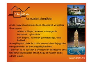 Az ingatlan vizsgálata 
A ház, vagy lakás külső és belső állapotának vizsgálata. 
Szempontok: 
általános állapot, festések, szőnyegezés, 
burkolatok, nyílászárók… 
kert állapota, növények gondozottsága, extra 
kellékek…. 
A megállapított hibák és pozitív elemek írásos feljegyzése 
elengedhetetlen az érték megállapításához! 
Tételesen írd fel azoknak a javításoknak a költségeit, amik 
feltétlenül szükségesek ahhoz, hogy az ingatlan bérbe 
adható legyen. 
 