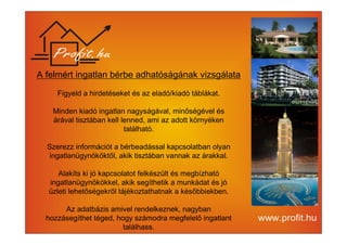 A felmért ingatlan bérbe adhatóságának vizsgálata 
Figyeld a hirdetéseket és az eladó/kiadó táblákat. 
Minden kiadó ingatlan nagyságával, minőségével és 
árával tisztában kell lenned, ami az adott környéken 
található. 
Szerezz információt a bérbeadással kapcsolatban olyan 
ingatlanügynököktől, akik tisztában vannak az árakkal. 
Alakíts ki jó kapcsolatot felkészült és megbízható 
ingatlanügynökökkel, akik segíthetik a munkádat és jó 
üzleti lehetőségekről tájékoztathatnak a későbbiekben. 
Az adatbázis amivel rendelkeznek, nagyban 
hozzásegíthet téged, hogy számodra megfelelő ingatlant 
találhass. 
 