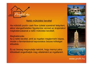 Nettó működési bevétel 
Ha működő pozitív cash flow üzletet szeretnél felépíteni, 
akkor elengedhetetlen figyelembe venned az árajánlatod 
meghatározásánál a nettó működési bevételt. 
Meghatározás: 
Az a nettó bevétel, amit az ingatlan megtermelni képes, 
miután a fenntartásával kapcsolatos összes költséget 
kifizettük. 
Ez az összeg megmutatja nekünk, hogy mennyi pénz 
kifizetését engedhetjük meg vételárként az ingatlanért. 
 