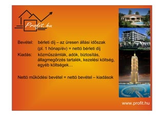 Bevétel: bérleti díj – az üresen állási időszak 
(pl. 1 hónap/év) = nettó bérleti díj 
Kiadás: közműszámlák, adók, biztosítás, 
állagmegőrzés tartalék, kezelési költség, 
egyéb költségek… 
Nettó működési bevétel = nettó bevétel – kiadások 
 